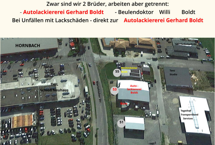 Tanz Studio Auto -  lackiererei Boldt Büro SAR Turbotechnik Tegethof TransportBand     Services Beulendoktor Boldt Mariehloher Str. 51 55 53 HORNBACH  THIL Schloß Neuhaus Zwar sind wir 2 Brüder, arbeiten aber getrennt:  - Autolackiererei Gerhard Boldt        - Beulendoktor    Willi        Boldt Bei Unfällen mit Lackschäden - direkt zur    Autolackiererei Gerhard Boldt