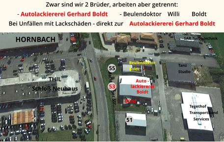 Tanz Studio Auto -  lackiererei Boldt Büro SAR Turbotechnik Tegethof TransportBand     Services Beulendoktor Boldt Mariehloher Str. 51 55 53 HORNBACH  THIL Schloß Neuhaus Zwar sind wir 2 Brüder, arbeiten aber getrennt:  - Autolackiererei Gerhard Boldt        - Beulendoktor    Willi        Boldt Bei Unfällen mit Lackschäden - direkt zur    Autolackiererei Gerhard Boldt